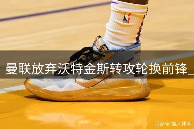曼联放弃沃特金斯转攻轮换前锋 塞斯科锁定核心位置